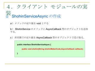 ４．クライアント モジュールの実
装
②   ShohinServiceAsync の作成
    a ）メソッドの戻り値を void とする

    b ） ShohinService のメソッドに AsyncCallback 型のオブジェクトを追加
    する。

    c ）非同期での戻り値を AsyncCallback 型のオブジェクトで受け取る。

        public interface ShohinServiceAsync {

             public void shohin(String shohinMakerCode,AsyncCallback callback);

        }
 