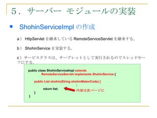 ５．サーバー モジュールの実装
    ShohinServiceImpl の作成
    a ） HttpServlet を継承している RemoteServiceServlet を継承する。

    b ） ShohinService を実装する。

    c ）サービスクラスは、サーブレットとして実行されるのでスレッドセー
    フにする。
        public class ShohinServiceImpl extends
                 RemoteServiceServlet implements ShohinService {

             public List shohin(String shohinMakerCode) {
                                         ：
                   return list;
                                          内容は次ページに
             }
         }
 