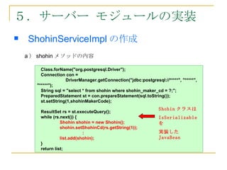５．サーバー モジュールの実装
   ShohinServiceImpl の作成
　


    a ） shohin メソッドの内容

         Class.forName("org.postgresql.Driver");
         Connection con =
       　         　　 DriverManager.getConnection("jdbc:postgresql://*****", "*****",
       "*****");
         String sql = "select * from shohin where shohin_maker_cd = ?;";
         PreparedStatement st = con.prepareStatement(sql.toString());
         st.setString(1,shohinMakerCode);
                                                                Shohin クラスは
        ResultSet rs = st.executeQuery();
        while (rs.next()) {                                     IsSerializable
                  Shohin shohin = new Shohin();                 を
                  shohin.setShohinCd(rs.getString(1));
                             :                                  実装した
                  list.add(shohin);                             JavaBean
        }
        return list;
 