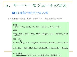 ５．サーバー モジュールの実装
　　 RPC 通信で使用できる型
　


    a ）基本型・参照型・配列・クラス・ユーザ定義型があります


      基本型
        char 、 byte 、 short 、 int 、 long 、 boolean 、 float 、 double

      参照型

      String 、 Date 、 Char 、 Byte 、 Short 、 Integer 、 Long 、 Boolean 、 Float
      、 Double

      配列・クラス
               配
      列、 List 、 Map 、 Set 、 ArrayList 、 HashMap 、 HashSet 、 Stack 、 Vecto
      r、

      AbstractList 、 AbstractCollection 、 AbstractMap 、 AbstractSet 、 Collectio
      n

      ユーザ定義型
        IsSerializable インターフェースを実装したユーザ定義クラス
 