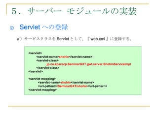 ５．サーバー モジュールの実装
②   Servlet への登録
    a ）サービスクラスを Servlet として、『 web.xml 』に登録する。


       <servlet>
            <servlet-name>shohin</servlet-name>
            <servlet-class>
                   jp.co.kpscorp.SeminarGXT.gwt.server.ShohinServiceImpl
            </servlet-class>
       </servlet>

       <servlet-mapping>
              <servlet-name>shohin</servlet-name>
              <url-pattern>/SeminarGXT/shohin</url-pattern>
       </servlet-mapping>
 