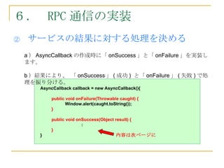 ６． RPC 通信の実装
②    サービスの結果に対する処理を決める
    a ） AsyncCallback の作成時に「 onSuccess 」と「 onFailure 」を実装し
    ます。

    b ）結果により、 「 onSuccess 」 ( 成功 ) と「 onFailure 」 ( 失敗 ) で処
    理を振り分ける。
        AsyncCallback callback = new AsyncCallback(){

             public void onFailure(Throwable caught) {
                    Window.alert(caught.toString());
             }

             public void onSuccess(Object result) {
                           :
             }
        }                                  内容は次ページに
 