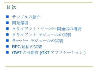 目次
   サンプルの紹介
   開発環境
   クライアント・サーバー間通信の概要
   クライアント モジュールの実装
   サーバー モジュールの実装
   RPC 通信の実装
   GWT の可能性 (GXT アプリケーション )
 