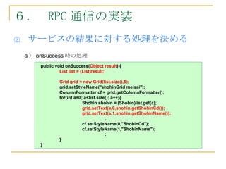 ６． RPC 通信の実装
②   サービスの結果に対する処理を決める
    a ） onSuccess 時の処理
        public void onSuccess(Object result) {
                 List list = (List)result;

                Grid grid = new Grid(list.size(),5);
                grid.setStyleName("shohinGrid meisai");
                ColumnFormatter cf = grid.getColumnFormatter();
                for(int a=0; a<list.size(); a++){
                            Shohin shohin = (Shohin)list.get(a);
                            grid.setText(a,0,shohin.getShohinCd());
                            grid.setText(a,1,shohin.getShohinName());
                                        :
                            cf.setStyleName(0,"ShohinCd");
                            cf.setStyleName(1,"ShohinName");
                                        :
                }
        }
 