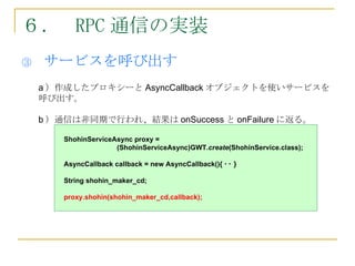 ６． RPC 通信の実装
③   サービスを呼び出す
    a ）作成したプロキシーと AsyncCallback オブジェクトを使いサービスを
    呼び出す。

    b ）通信は非同期で行われ、結果は onSuccess と onFailure に返る。

        ShohinServiceAsync proxy = 　
                      (ShohinServiceAsync)GWT.create(ShohinService.class);

        AsyncCallback callback = new AsyncCallback(){ ･･ }

        String shohin_maker_cd;

        proxy.shohin(shohin_maker_cd,callback);
 