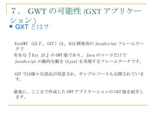７． GWT の可能性 (GXT アプリケー
ション )
   GXT とは？

　 ExtGWT （以下、 GXT ）は、 RIA 開発用の JavaScript フレームワー
  クで
　有名な『 Ext JS 』の GWT 版であり、 Java のコードだけで
　 JavaScript の動的な動き (Ajax) を実現するフレームワークです。

　 GXT では様々な部品が用意され、サンプルソースも公開されていま
  す。　

　最後に、ここまで作成した GWT アプリケーションの GXT 版を紹介し
 ます。
 