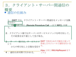 ３．クライアント・サーバー間通信の
概要
   通信の仕組み

  １． GWT では、クライアント・サーバー間通信をメッセージ交換
  ではなく
　   手続き呼び出し (Remote Procedure Call ・以下 RPC) を使
  う。

 2 ．クライアント側ではサーバーのサービスメソッドを呼び出して、
　　　その結果を戻り値として受け取る。

                  GWT で決められた手続きに従って
 3 ．サーバー側では、サービスメソッドが呼び出される事でクライア
  ント              作成したモジュールで通信を行いま
                  す。
　　　からの呼び出しと引数を受信する。
                         (Ajax と同じ XMLHttpRequest をラ
4 ．通信は非同期で行われる。          ップ )
 