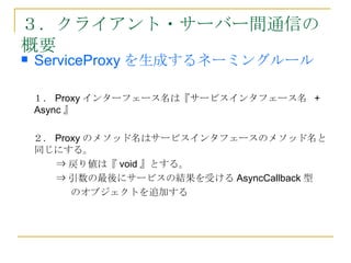 ３．クライアント・サーバー間通信の
概要
   ServiceProxy を生成するネーミングルール

    １． Proxy インターフェース名は『サービスインタフェース名 +
    Async 』

    ２． Proxy のメソッド名はサービスインタフェースのメソッド名と
    同じにする。
       ⇒ 戻り値は『 void 』とする。
       ⇒ 引数の最後にサービスの結果を受ける AsyncCallback 型
       　 のオブジェクトを追加する
 