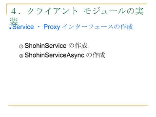 ４．クライアント モジュールの実
装
■   Service ・ Proxy インターフェースの作成

     ① ShohinServiceの作成
     ② ShohinServiceAsync の作成
 