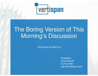 The Boring Version of This
Morning’s Discussion
The Future of GWT 2.x
Presenter:
Colin Alworth
Co-Founder
colin@vertispan.com
 
