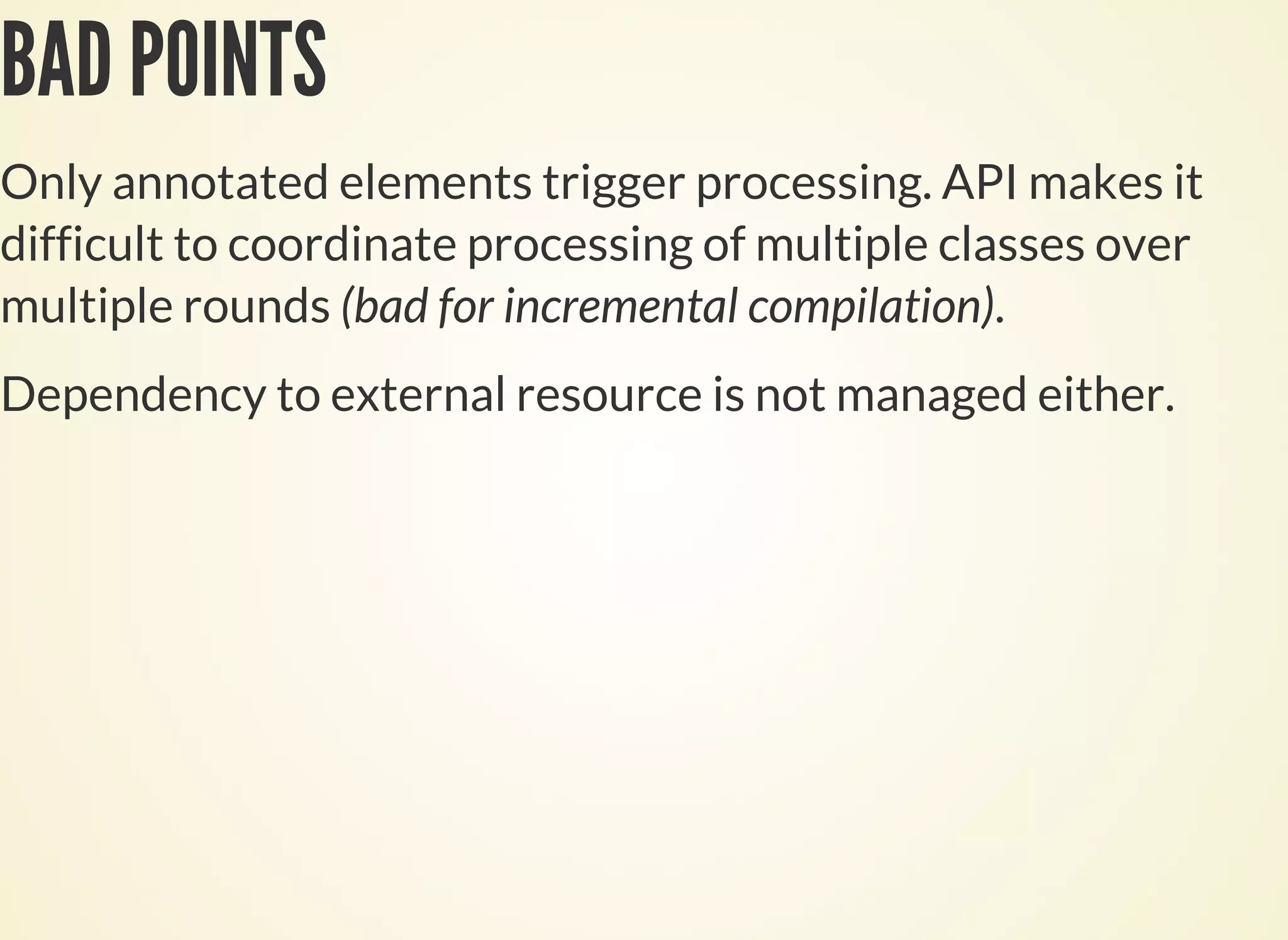 BAD POINTS
Only annotated elements trigger processing. API makes it
difficult to coordinate processing of multiple classes over
multiple rounds (bad for incremental compilation).
Dependency to external resource is not managed either.
 