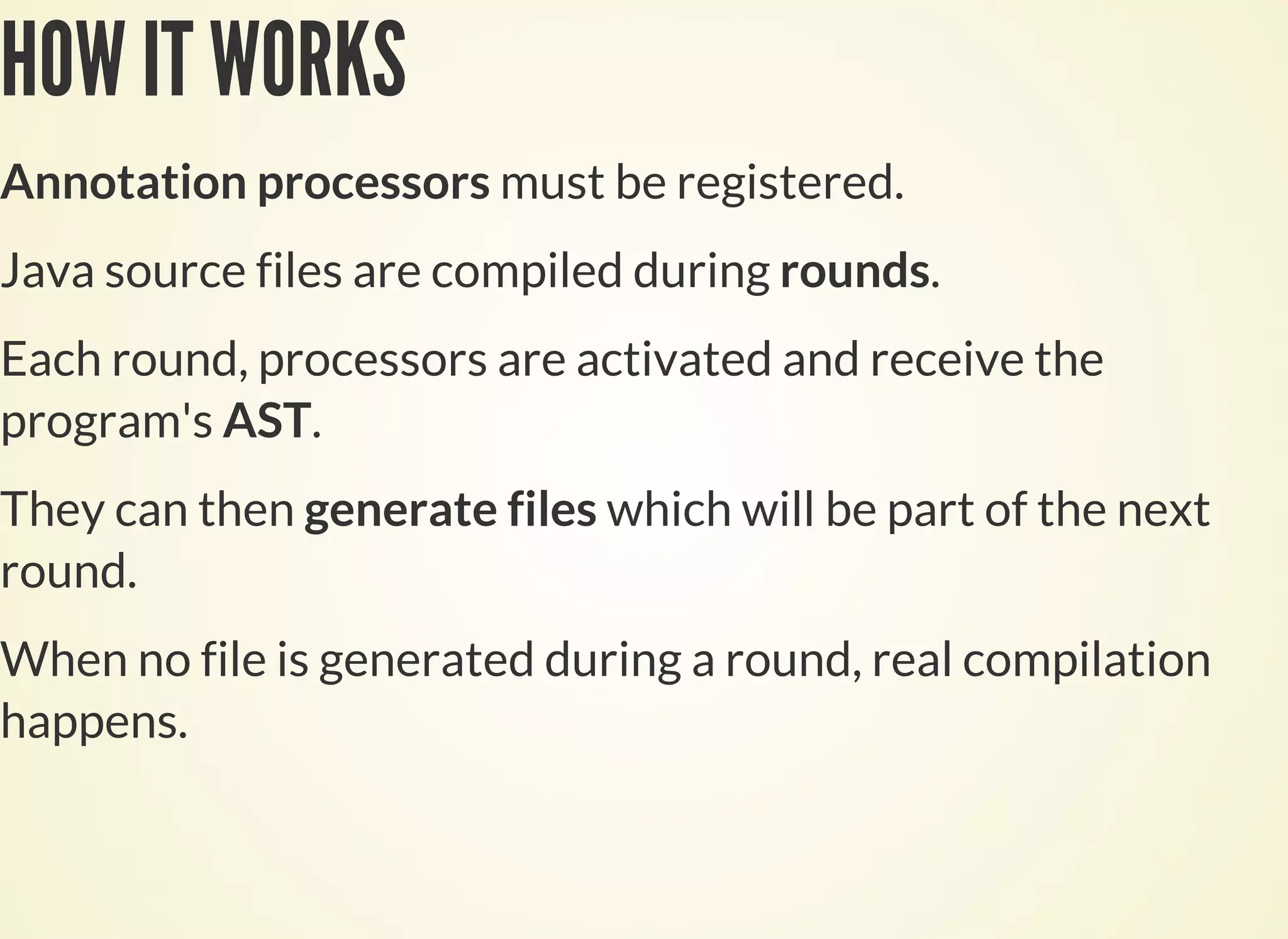 HOW IT WORKS
Annotation processors must be registered.
Java source files are compiled during rounds.
Each round, processors are activated and receive the
program's AST.
They can then generate files which will be part of the next
round.
When no file is generated during a round, real compilation
happens.
 