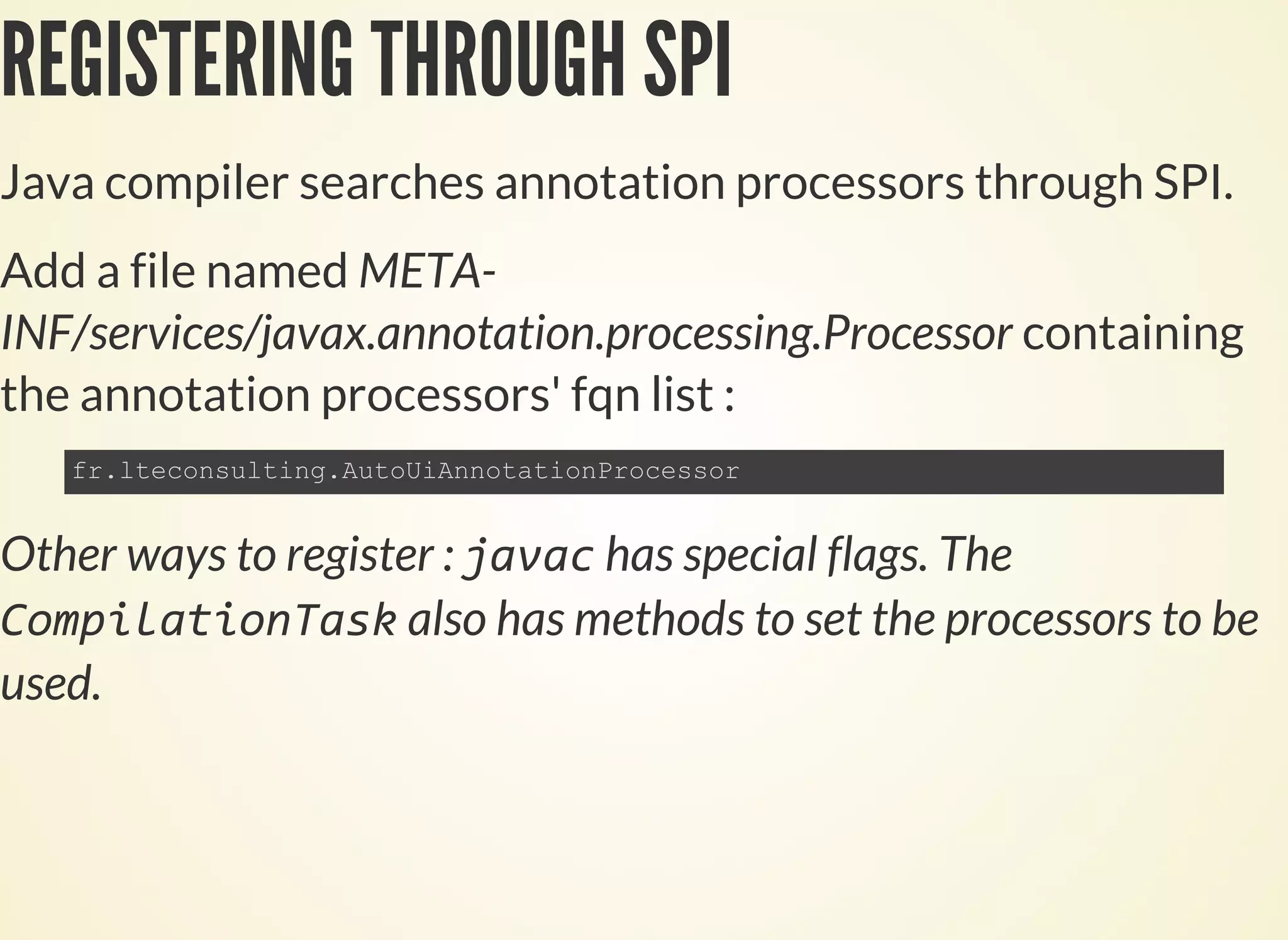 REGISTERING THROUGH SPI
Java compiler searches annotation processors through SPI.
Add a file named META-
INF/services/javax.annotation.processing.Processor containing
the annotation processors' fqn list :
Other ways to register : has special flags. The
also has methods to set the processors to be
used.
 