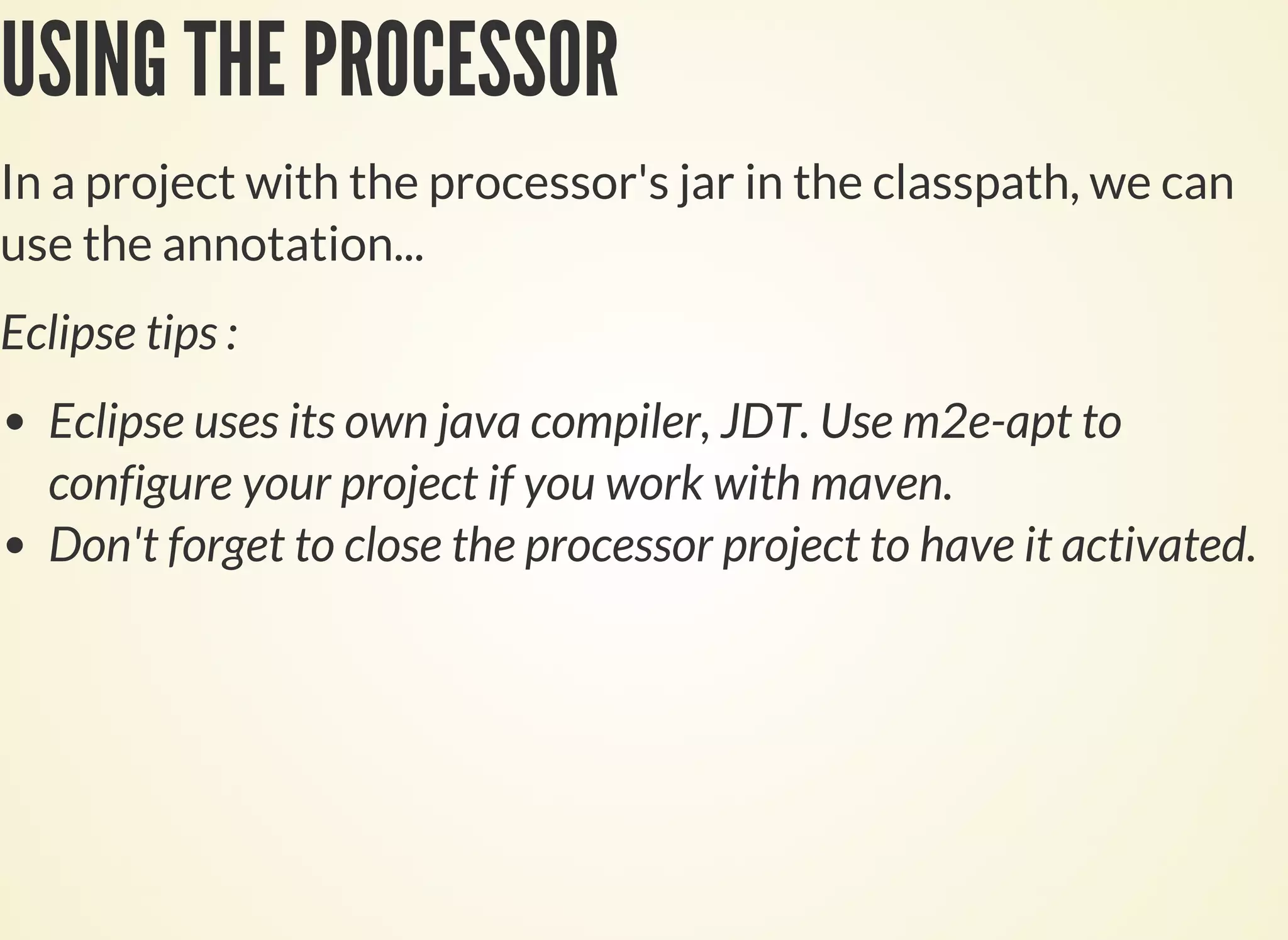 USING THE PROCESSOR
In a project with the processor's jar in the classpath, we can
use the annotation...
Eclipse tips :
Eclipse uses its own java compiler, JDT. Use m2e-apt to
configure your project if you work with maven.
Don't forget to close the processor project to have it activated.
 