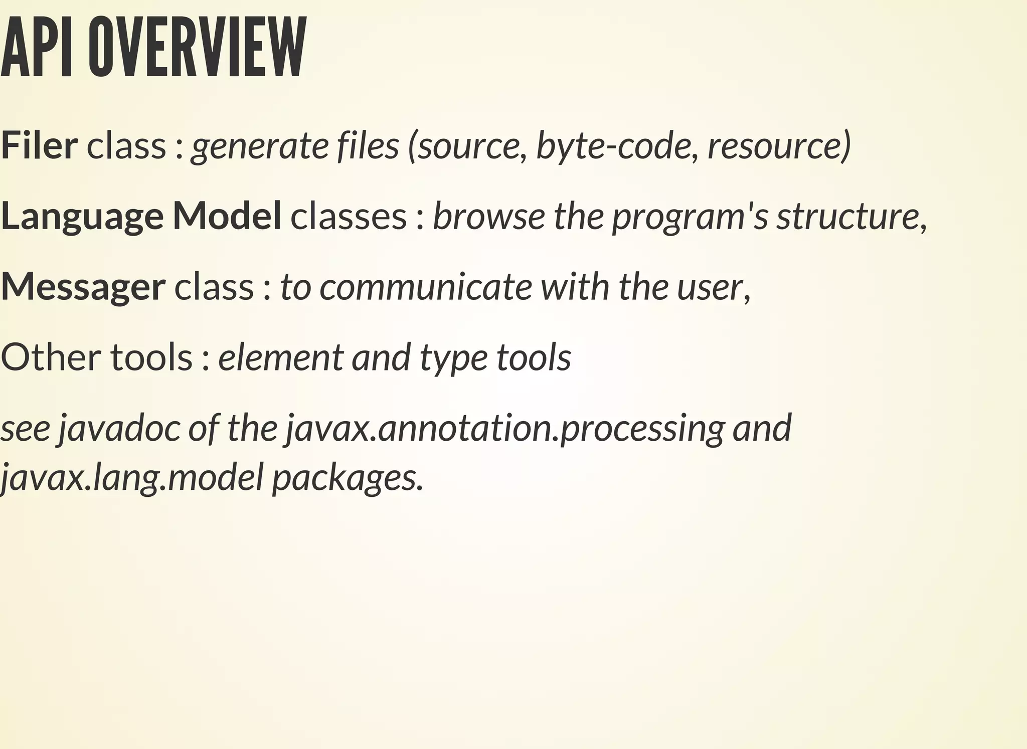 API OVERVIEW
Filer class : generate files (source, byte-code, resource)
Language Model classes : browse the program's structure,
Messager class : to communicate with the user,
Other tools : element and type tools
see javadoc of the javax.annotation.processing and
javax.lang.model packages.
 