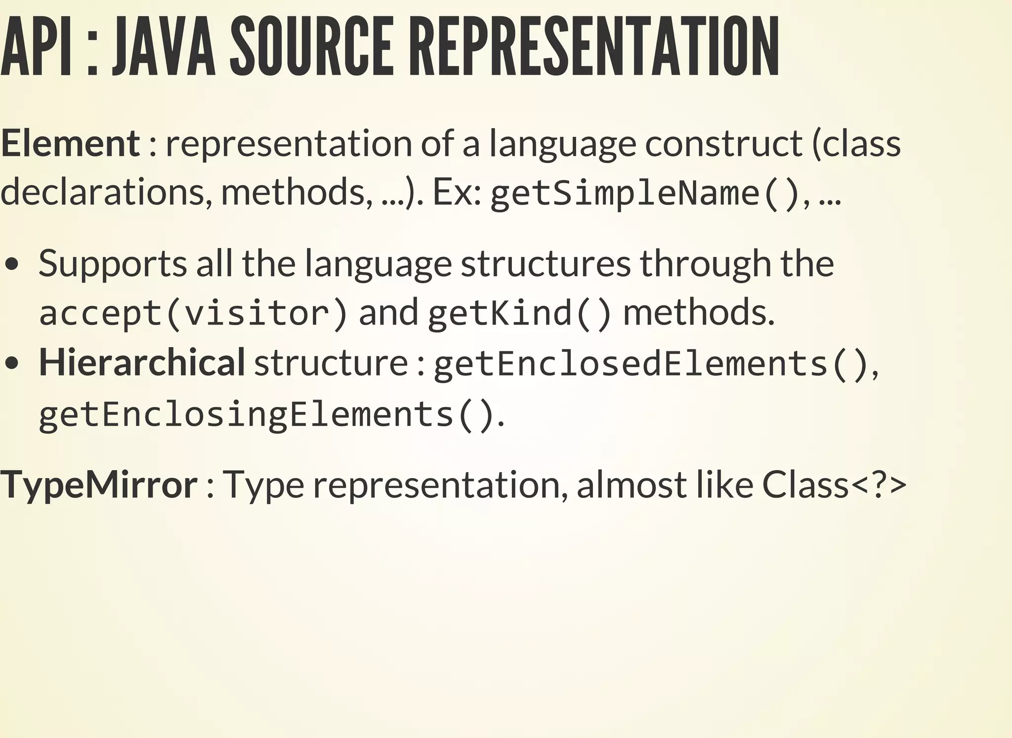 API : JAVA SOURCE REPRESENTATION
Element : representation of a language construct (class
declarations, methods, ...). Ex: , ...
Supports all the language structures through the
and methods.
Hierarchical structure : ,
.
TypeMirror : Type representation, almost like Class<?>
 