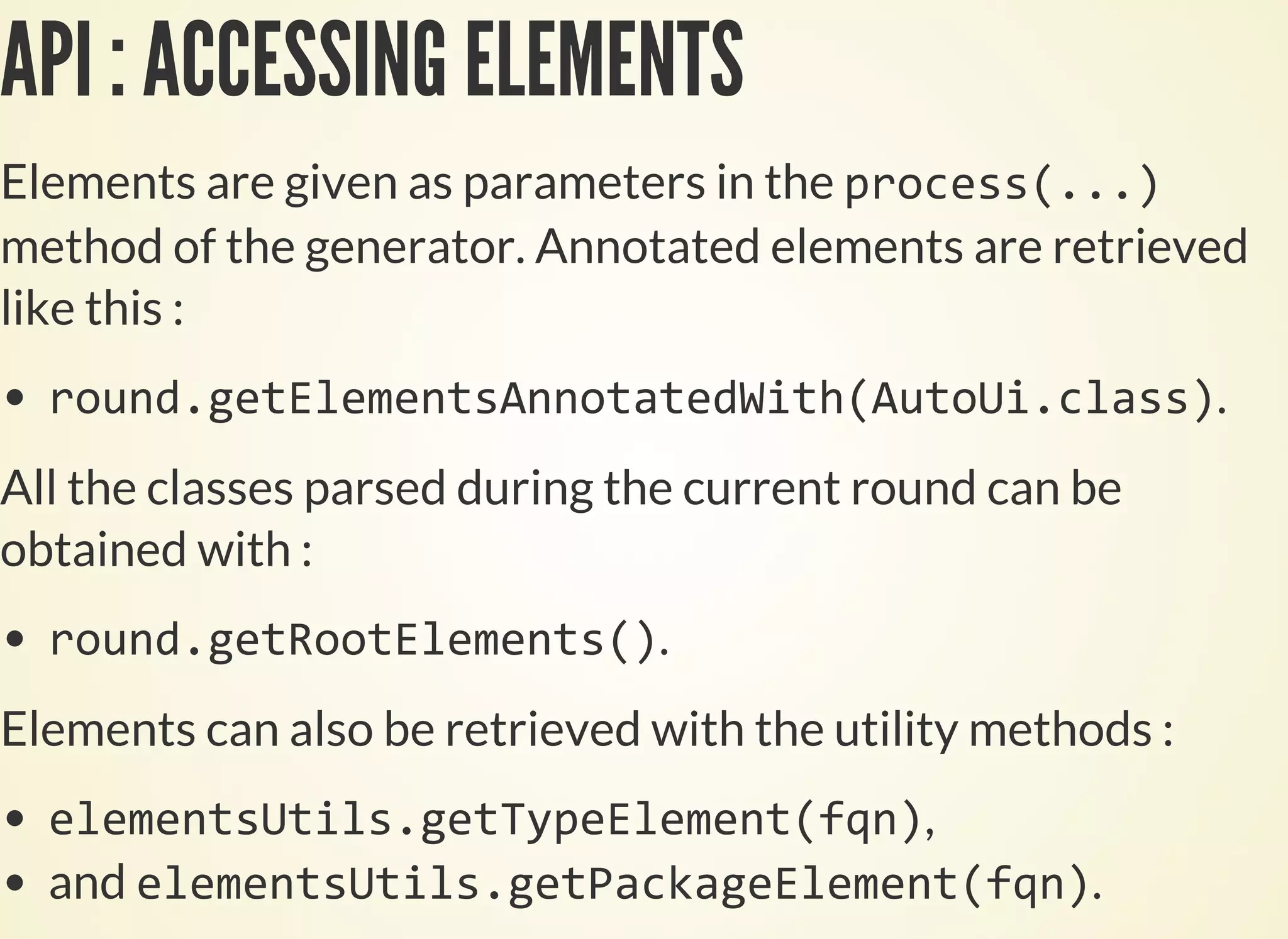 API : ACCESSING ELEMENTS
Elements are given as parameters in the
method of the generator. Annotated elements are retrieved
like this :
.
All the classes parsed during the current round can be
obtained with :
.
Elements can also be retrieved with the utility methods :
,
and .
 