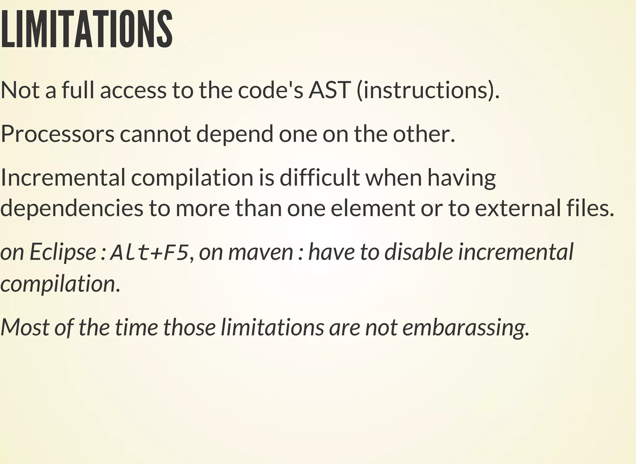 LIMITATIONS
Not a full access to the code's AST (instructions).
Processors cannot depend one on the other.
Incremental compilation is difficult when having
dependencies to more than one element or to external files.
on Eclipse : , on maven : have to disable incremental
compilation.
Most of the time those limitations are not embarassing.
 