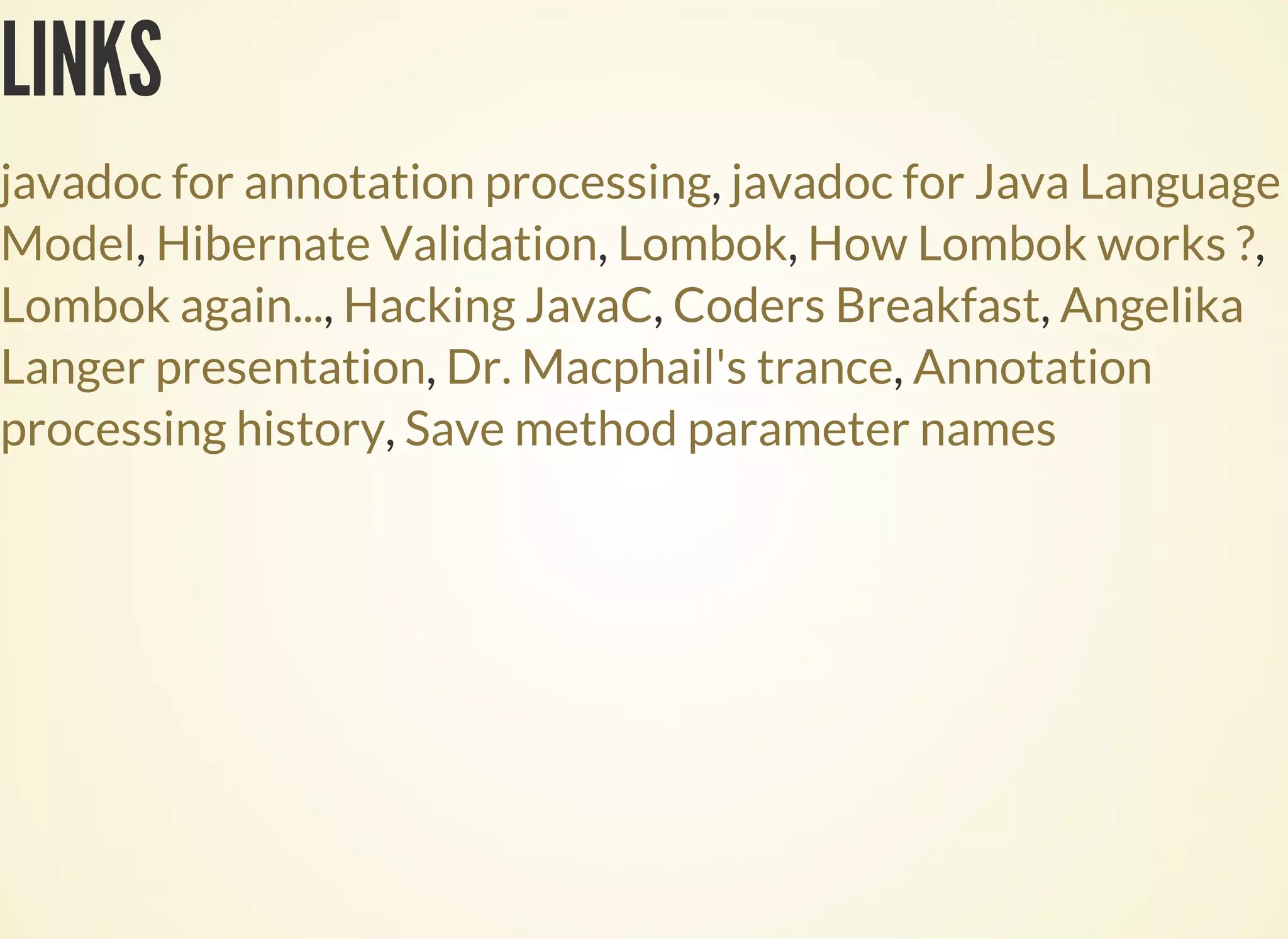 LINKS
,
, , , ,
, , ,
, ,
,
javadoc for annotation processing javadoc for Java Language
Model Hibernate Validation Lombok How Lombok works ?
Lombok again... Hacking JavaC Coders Breakfast Angelika
Langer presentation Dr. Macphail's trance Annotation
processing history Save method parameter names
 