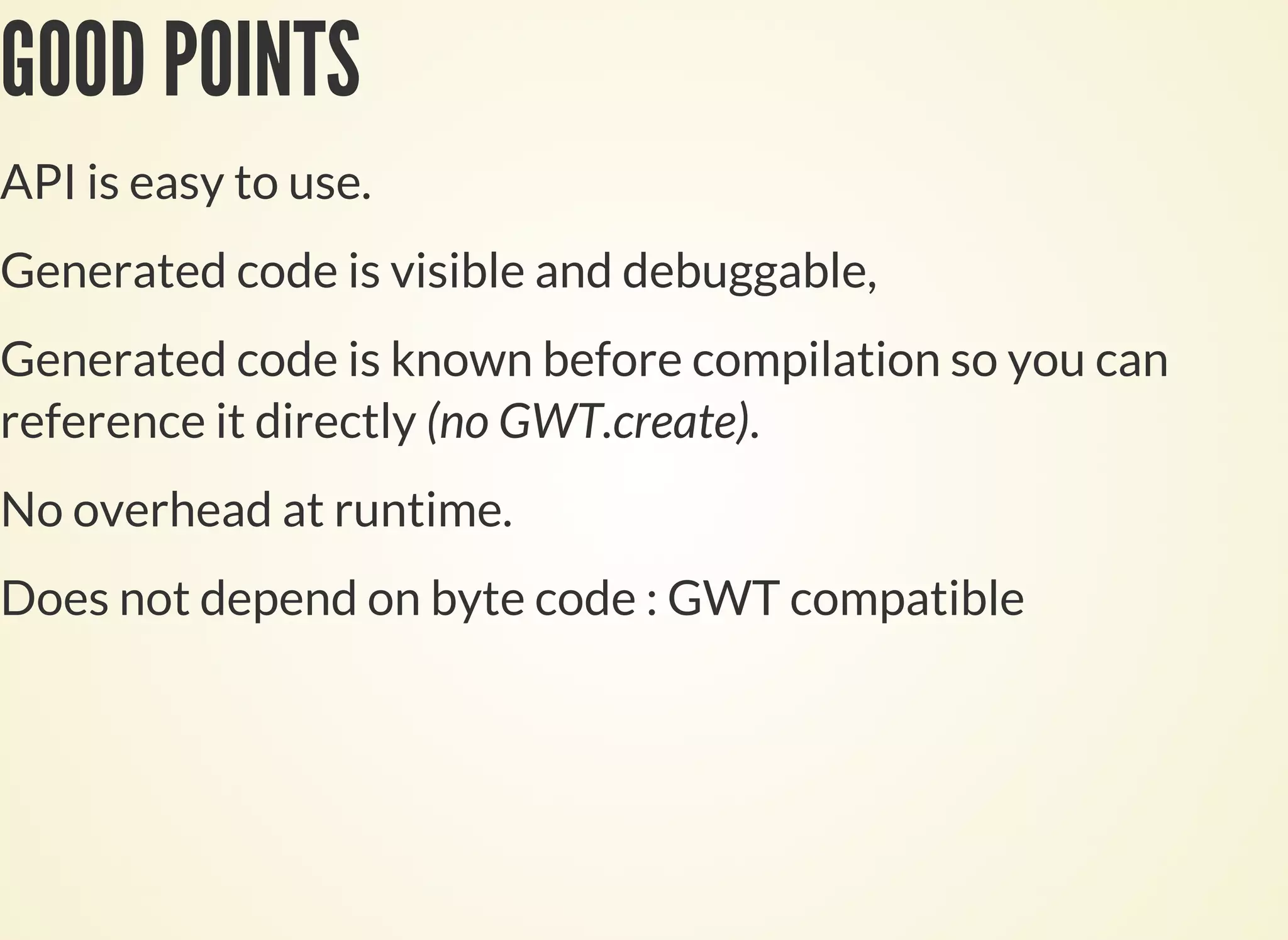 GOOD POINTS
API is easy to use.
Generated code is visible and debuggable,
Generated code is known before compilation so you can
reference it directly (no GWT.create).
No overhead at runtime.
Does not depend on byte code : GWT compatible
 