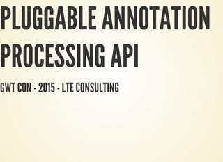 PLUGGABLE ANNOTATION
PROCESSING API
GWT CON - 2015 - LTE CONSULTING
 