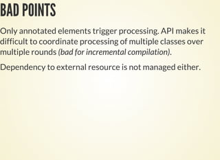 BAD POINTS
Only annotated elements trigger processing. API makes it
difficult to coordinate processing of multiple classes over
multiple rounds (bad for incremental compilation).
Dependency to external resource is not managed either.
 