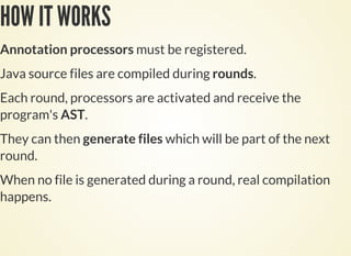 HOW IT WORKS
Annotation processors must be registered.
Java source files are compiled during rounds.
Each round, processors are activated and receive the
program's AST.
They can then generate files which will be part of the next
round.
When no file is generated during a round, real compilation
happens.
 