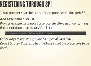 REGISTERING THROUGH SPI
Java compiler searches annotation processors through SPI.
Add a file named META-
INF/services/javax.annotation.processing.Processor containing
the annotation processors' fqn list :
Other ways to register : has special flags. The
also has methods to set the processors to be
used.
 