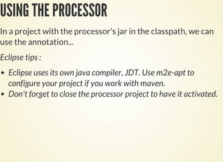 USING THE PROCESSOR
In a project with the processor's jar in the classpath, we can
use the annotation...
Eclipse tips :
Eclipse uses its own java compiler, JDT. Use m2e-apt to
configure your project if you work with maven.
Don't forget to close the processor project to have it activated.
 