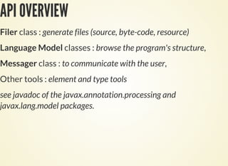 API OVERVIEW
Filer class : generate files (source, byte-code, resource)
Language Model classes : browse the program's structure,
Messager class : to communicate with the user,
Other tools : element and type tools
see javadoc of the javax.annotation.processing and
javax.lang.model packages.
 