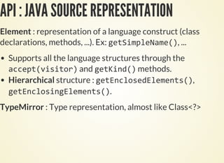 API : JAVA SOURCE REPRESENTATION
Element : representation of a language construct (class
declarations, methods, ...). Ex: , ...
Supports all the language structures through the
and methods.
Hierarchical structure : ,
.
TypeMirror : Type representation, almost like Class<?>
 