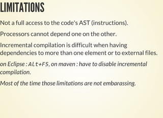 LIMITATIONS
Not a full access to the code's AST (instructions).
Processors cannot depend one on the other.
Incremental compilation is difficult when having
dependencies to more than one element or to external files.
on Eclipse : , on maven : have to disable incremental
compilation.
Most of the time those limitations are not embarassing.
 