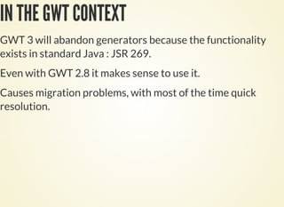 IN THE GWT CONTEXT
GWT 3 will abandon generators because the functionality
exists in standard Java : JSR 269.
Even with GWT 2.8 it makes sense to use it.
Causes migration problems, with most of the time quick
resolution.
 