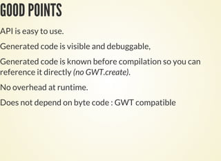 GOOD POINTS
API is easy to use.
Generated code is visible and debuggable,
Generated code is known before compilation so you can
reference it directly (no GWT.create).
No overhead at runtime.
Does not depend on byte code : GWT compatible
 