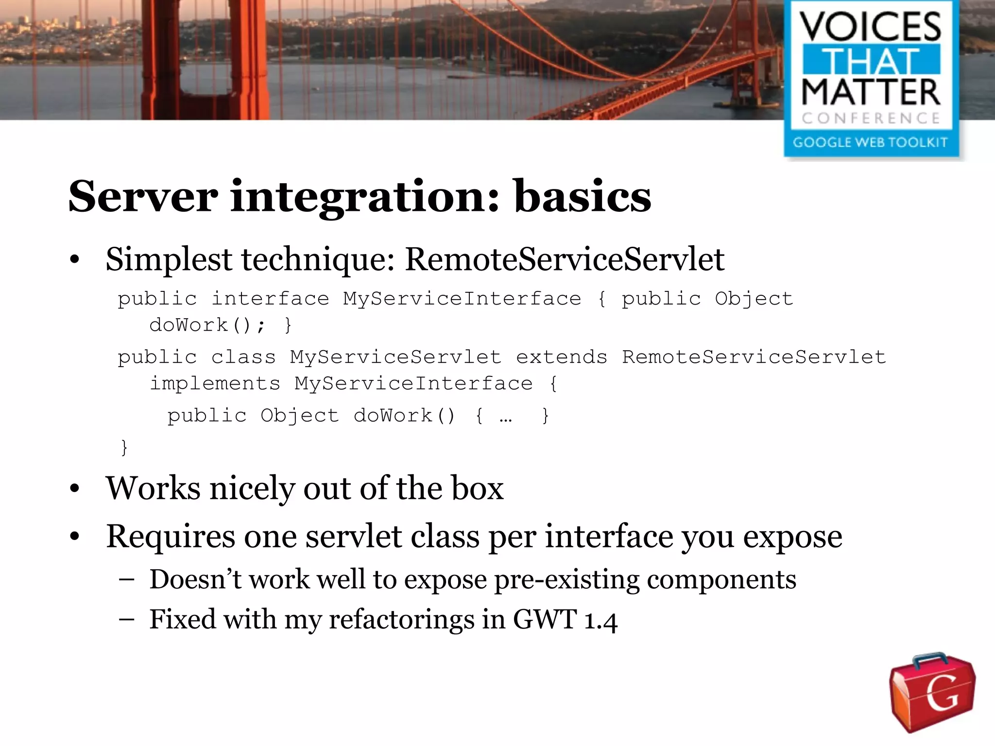 Server integration: basics
• Simplest technique: RemoteServiceServlet
   public interface MyServiceInterface { public Object
     doWork(); }
   public class MyServiceServlet extends RemoteServiceServlet
     implements MyServiceInterface {
       public Object doWork() { … }
   }
• Works nicely out of the box
• Requires one servlet class per interface you expose
   – Doesn’t work well to expose pre-existing components
   – Fixed with my refactorings in GWT 1.4
 