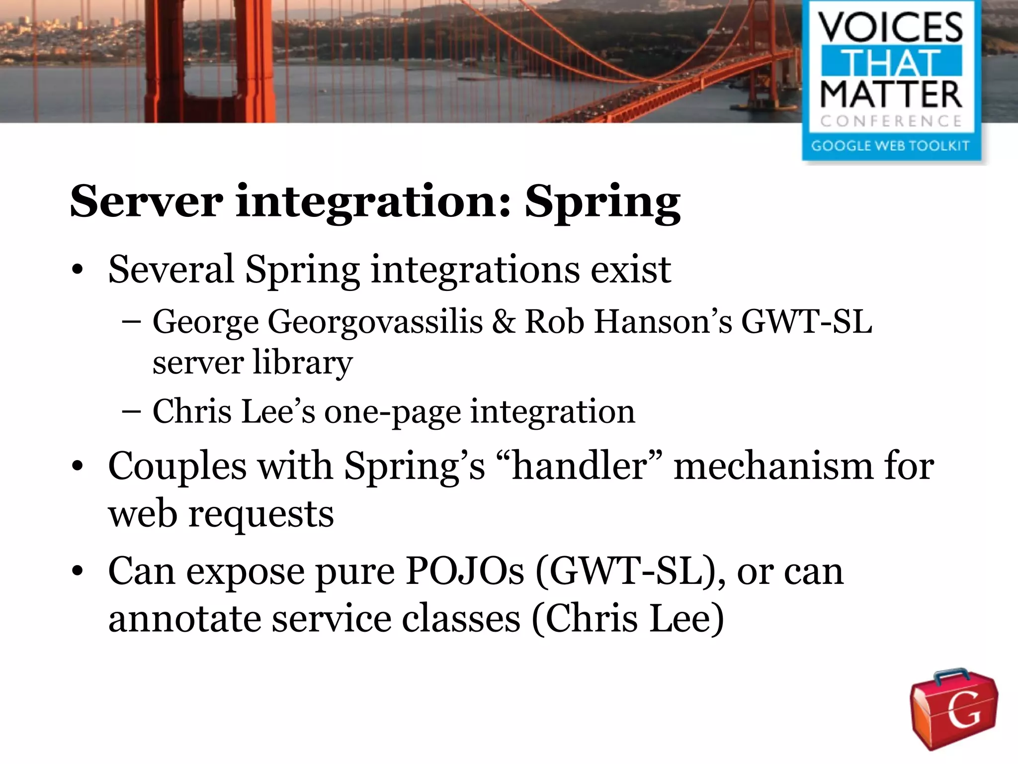 Server integration: Spring
• Several Spring integrations exist
  – George Georgovassilis & Rob Hanson’s GWT-SL
    server library
  – Chris Lee’s one-page integration
• Couples with Spring’s “handler” mechanism for
  web requests
• Can expose pure POJOs (GWT-SL), or can
  annotate service classes (Chris Lee)
 