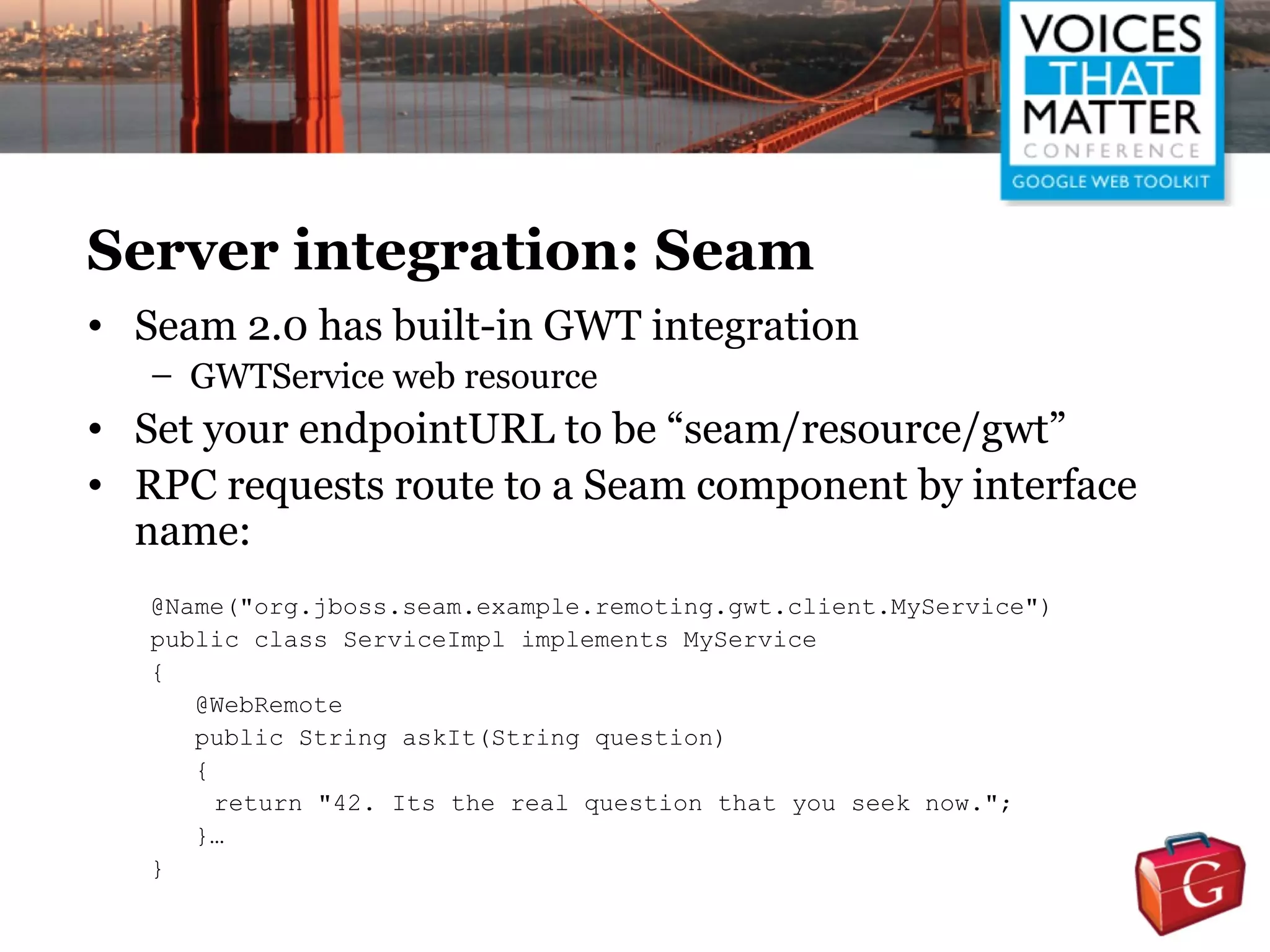 Server integration: Seam
• Seam 2.0 has built-in GWT integration
   – GWTService web resource
• Set your endpointURL to be “seam/resource/gwt”
• RPC requests route to a Seam component by interface
  name:
   @Name("org.jboss.seam.example.remoting.gwt.client.MyService")
   public class ServiceImpl implements MyService
   {
      @WebRemote
      public String askIt(String question)
      {
        return "42. Its the real question that you seek now.";
      }…
   }
 