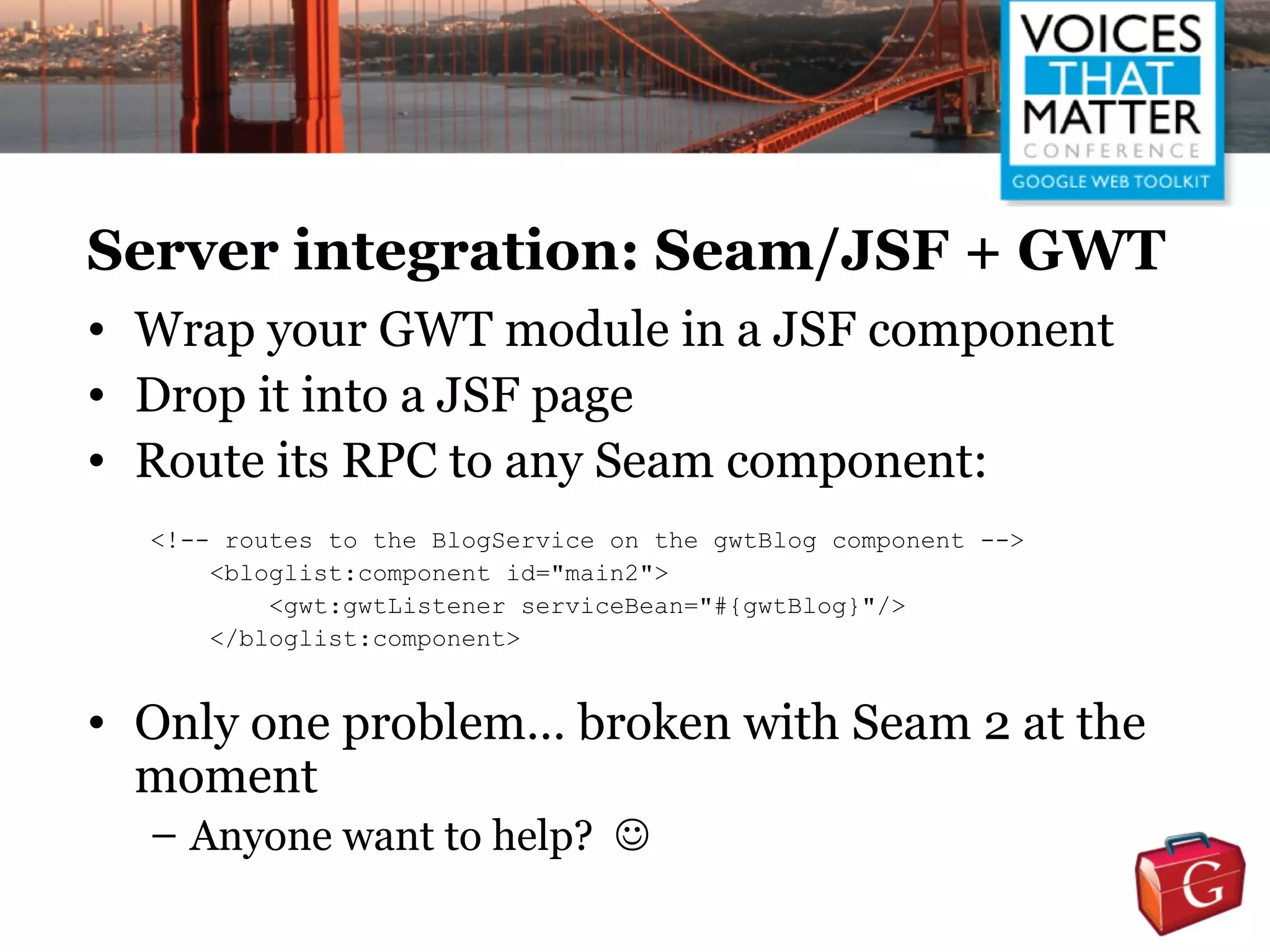 Server integration: Seam/JSF + GWT
• Wrap your GWT module in a JSF component
• Drop it into a JSF page
• Route its RPC to any Seam component:
  <!-- routes to the BlogService on the gwtBlog component -->
      <bloglist:component id="main2">
          <gwt:gwtListener serviceBean="#{gwtBlog}"/>
      </bloglist:component>


• Only one problem… broken with Seam 2 at the
  moment
  – Anyone want to help? 
 