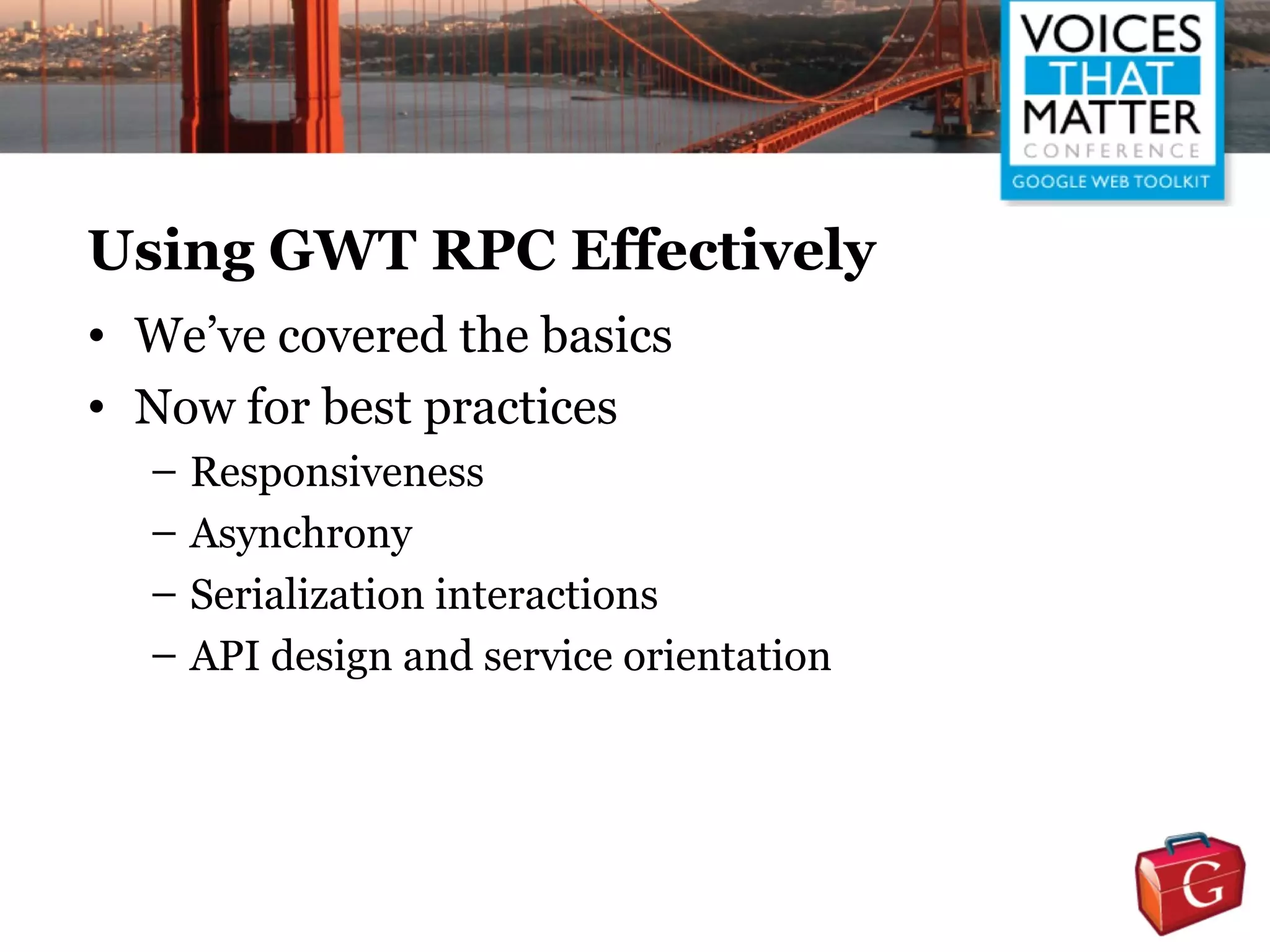 Using GWT RPC Effectively
• We’ve covered the basics
• Now for best practices
  – Responsiveness
  – Asynchrony
  – Serialization interactions
  – API design and service orientation
 
