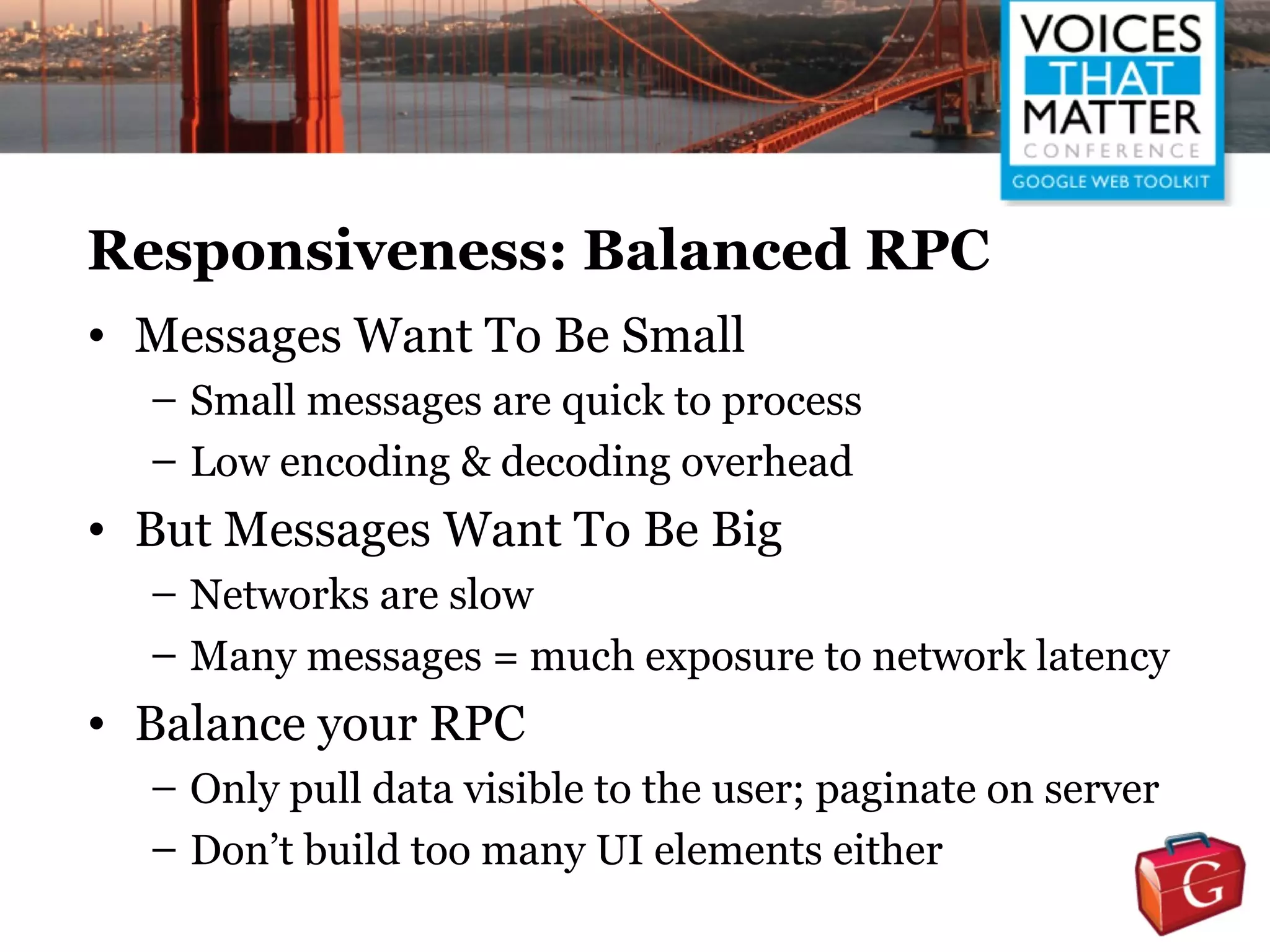 Responsiveness: Balanced RPC
• Messages Want To Be Small
  – Small messages are quick to process
  – Low encoding & decoding overhead
• But Messages Want To Be Big
  – Networks are slow
  – Many messages = much exposure to network latency
• Balance your RPC
  – Only pull data visible to the user; paginate on server
  – Don’t build too many UI elements either
 
