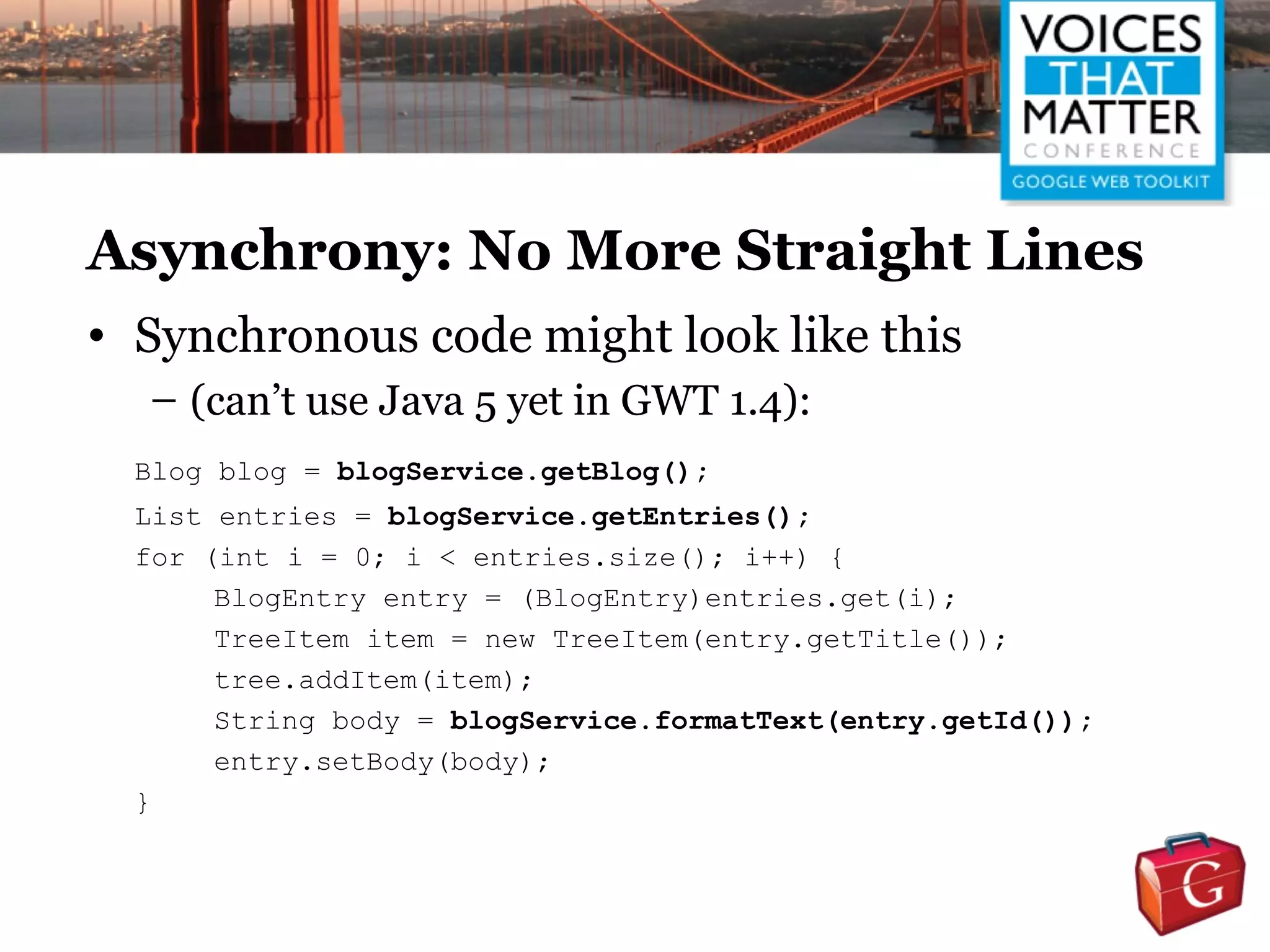 Asynchrony: No More Straight Lines
• Synchronous code might look like this
  – (can’t use Java 5 yet in GWT 1.4):
  Blog blog = blogService.getBlog();
  List entries = blogService.getEntries();
  for (int i = 0; i < entries.size(); i++) {
       BlogEntry entry = (BlogEntry)entries.get(i);
       TreeItem item = new TreeItem(entry.getTitle());
       tree.addItem(item);
       String body = blogService.formatText(entry.getId());
       entry.setBody(body);
  }
 