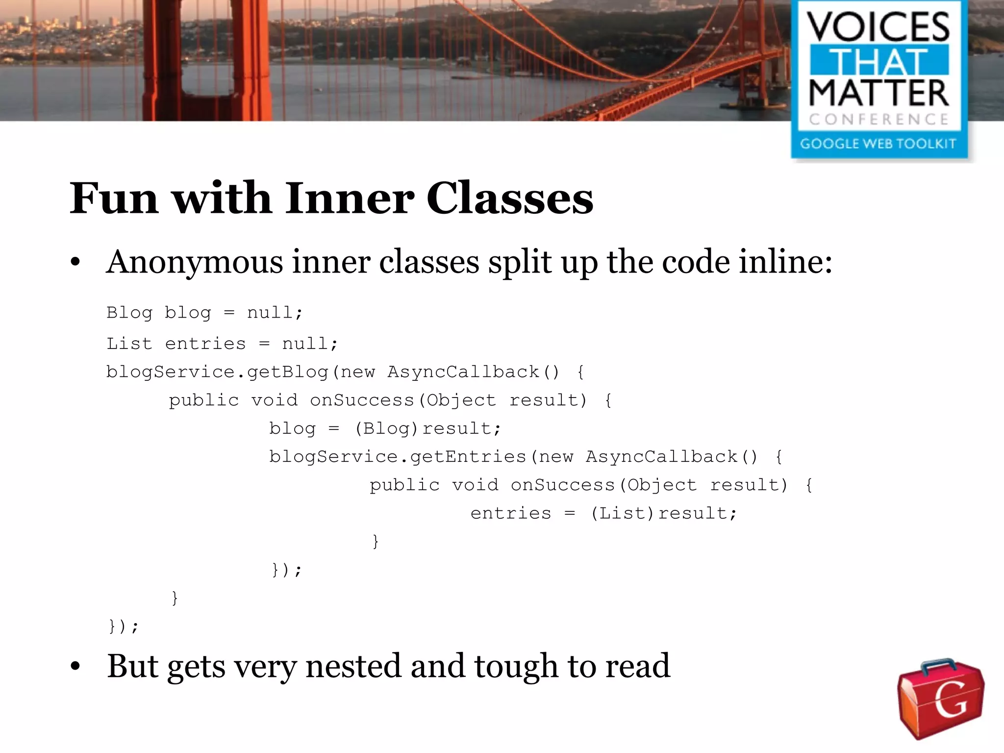 Fun with Inner Classes
• Anonymous inner classes split up the code inline:
  Blog blog = null;
  List entries = null;
  blogService.getBlog(new AsyncCallback() {
       public void onSuccess(Object result) {
                blog = (Blog)result;
                blogService.getEntries(new AsyncCallback() {
                         public void onSuccess(Object result) {
                                  entries = (List)result;
                         }
                });
       }
  });

• But gets very nested and tough to read
 