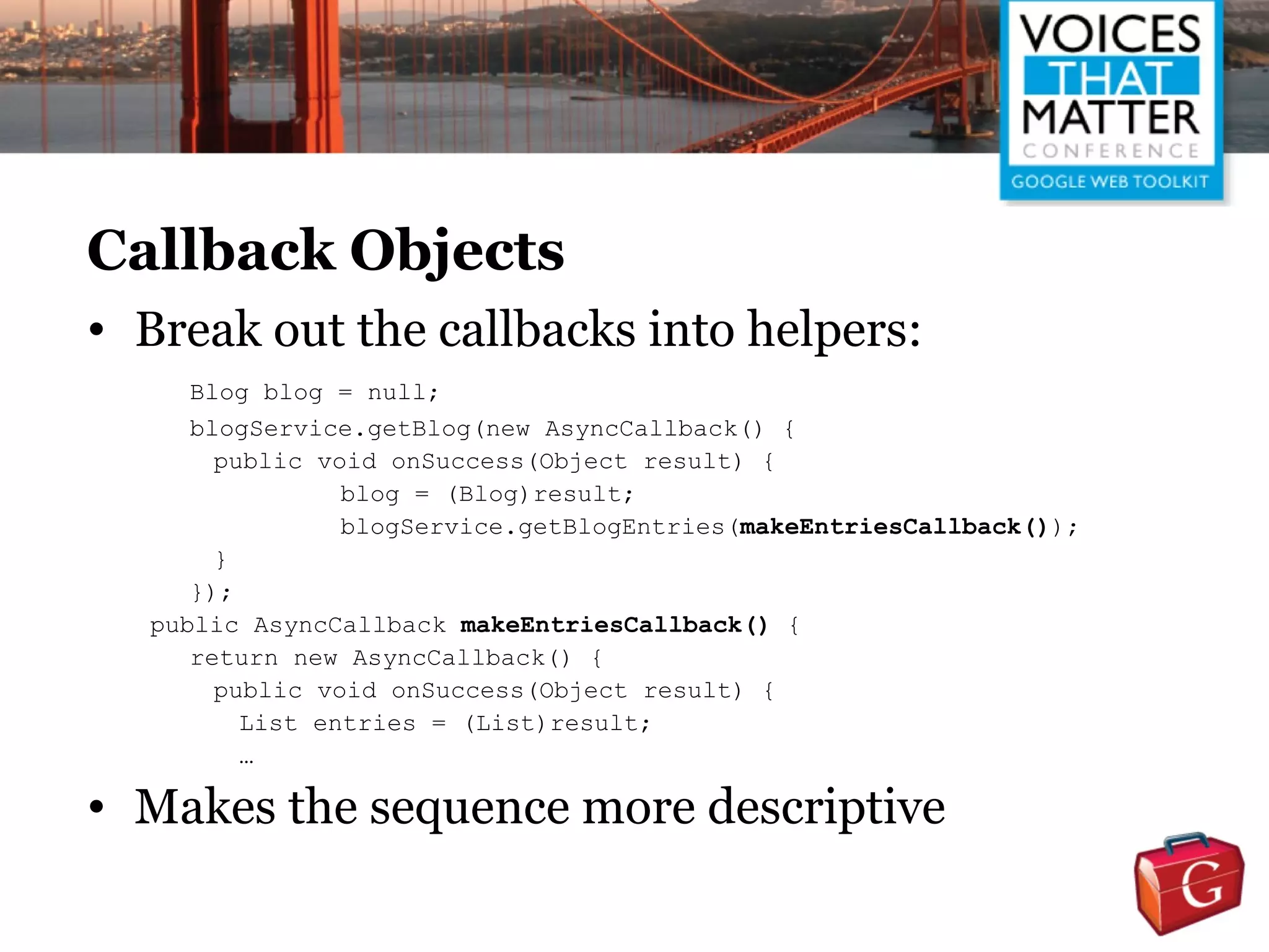Callback Objects
• Break out the callbacks into helpers:
     Blog blog = null;
     blogService.getBlog(new AsyncCallback() {
       public void onSuccess(Object result) {
                blog = (Blog)result;
                blogService.getBlogEntries(makeEntriesCallback());
       }
     });
  public AsyncCallback makeEntriesCallback() {
     return new AsyncCallback() {
       public void onSuccess(Object result) {
         List entries = (List)result;
         …

• Makes the sequence more descriptive
 