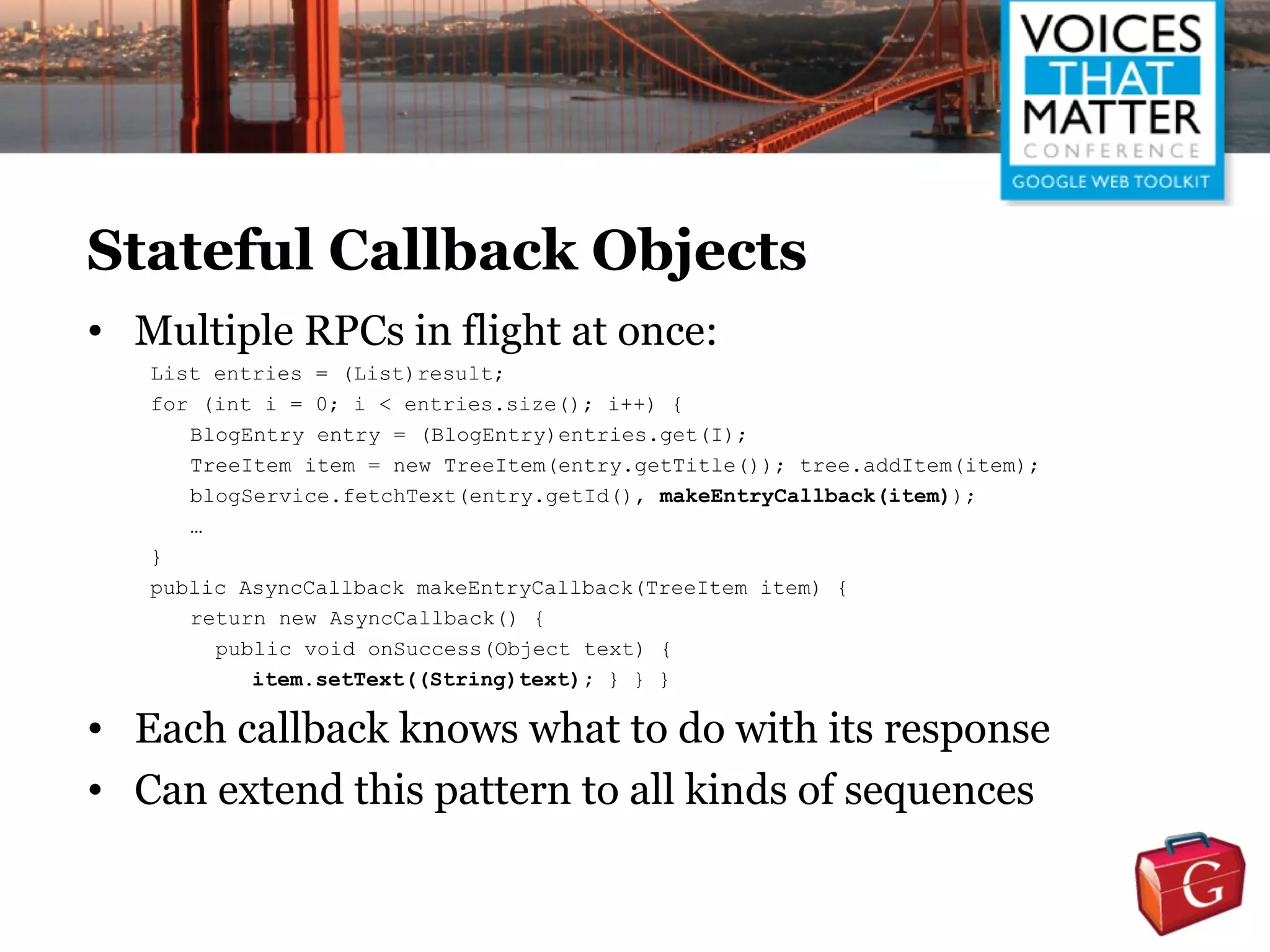 Stateful Callback Objects
• Multiple RPCs in flight at once:
   List entries = (List)result;
   for (int i = 0; i < entries.size(); i++) {
      BlogEntry entry = (BlogEntry)entries.get(I);
      TreeItem item = new TreeItem(entry.getTitle()); tree.addItem(item);
      blogService.fetchText(entry.getId(), makeEntryCallback(item));
      …
   }
   public AsyncCallback makeEntryCallback(TreeItem item) {
      return new AsyncCallback() {
        public void onSuccess(Object text) {
           item.setText((String)text); } } }

• Each callback knows what to do with its response
• Can extend this pattern to all kinds of sequences
 