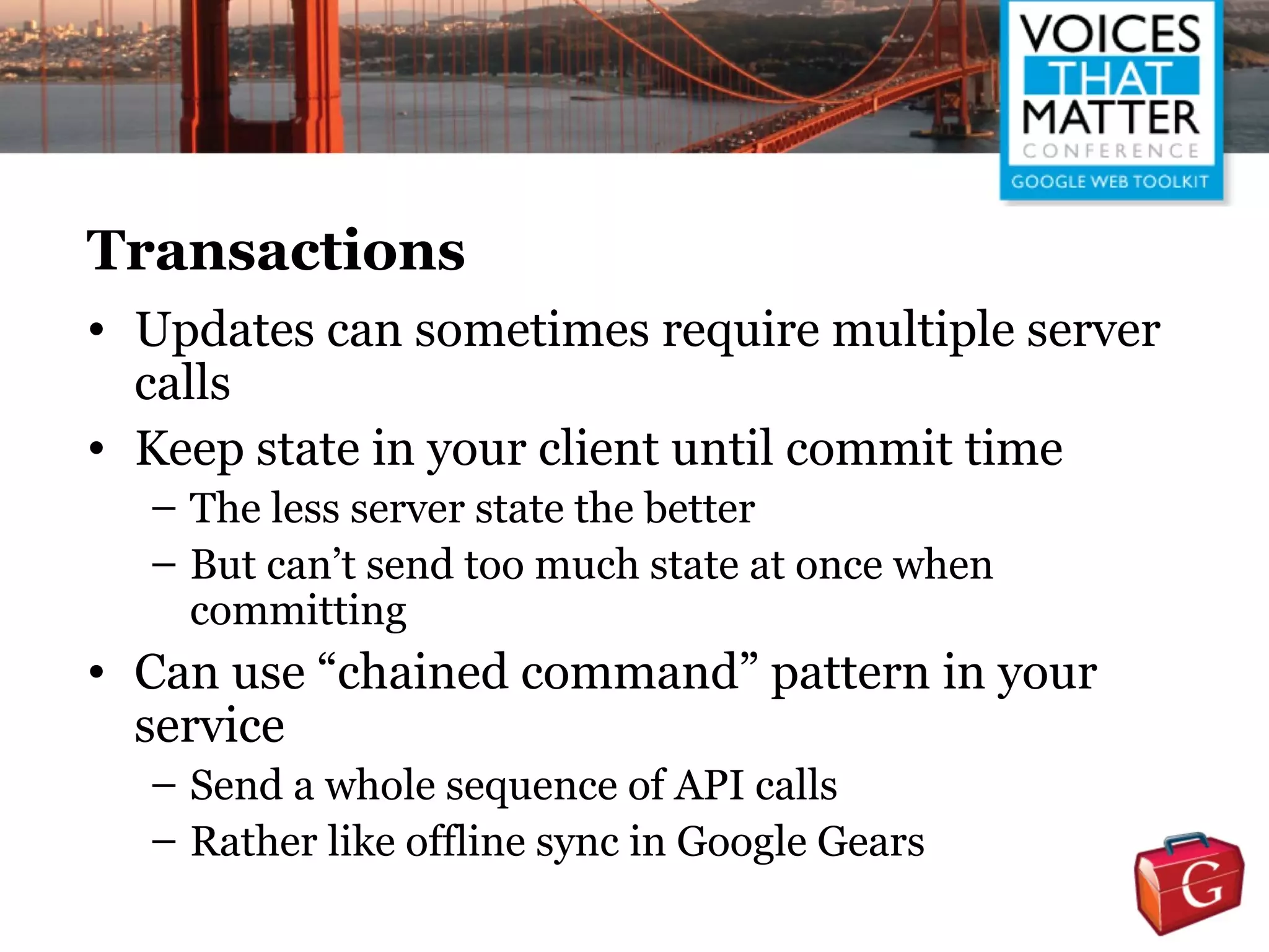 Transactions
• Updates can sometimes require multiple server
  calls
• Keep state in your client until commit time
  – The less server state the better
  – But can’t send too much state at once when
    committing
• Can use “chained command” pattern in your
  service
  – Send a whole sequence of API calls
  – Rather like offline sync in Google Gears
 