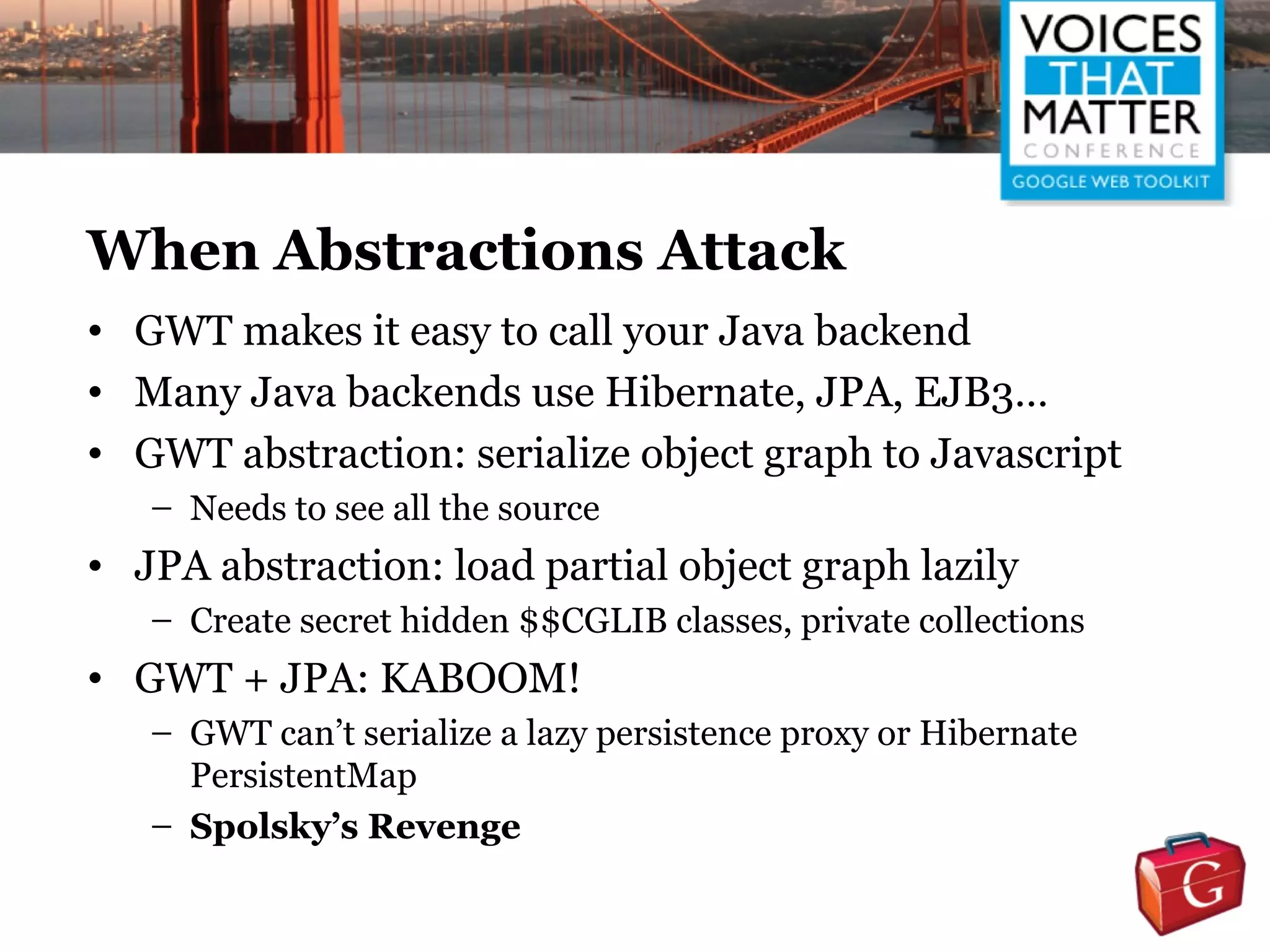 When Abstractions Attack
• GWT makes it easy to call your Java backend
• Many Java backends use Hibernate, JPA, EJB3…
• GWT abstraction: serialize object graph to Javascript
   – Needs to see all the source
• JPA abstraction: load partial object graph lazily
   – Create secret hidden $$CGLIB classes, private collections
• GWT + JPA: KABOOM!
   – GWT can’t serialize a lazy persistence proxy or Hibernate
     PersistentMap
   – Spolsky’s Revenge
 