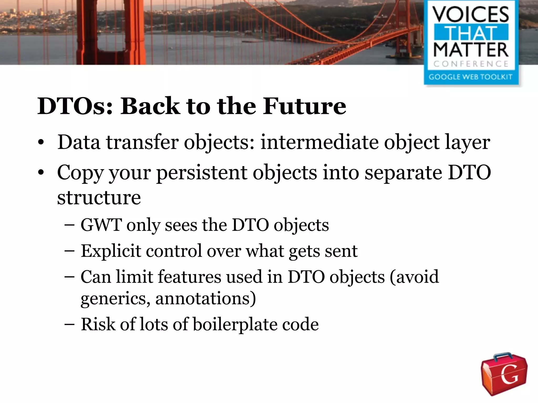 DTOs: Back to the Future
• Data transfer objects: intermediate object layer
• Copy your persistent objects into separate DTO
  structure
  – GWT only sees the DTO objects
  – Explicit control over what gets sent
  – Can limit features used in DTO objects (avoid
    generics, annotations)
  – Risk of lots of boilerplate code
 