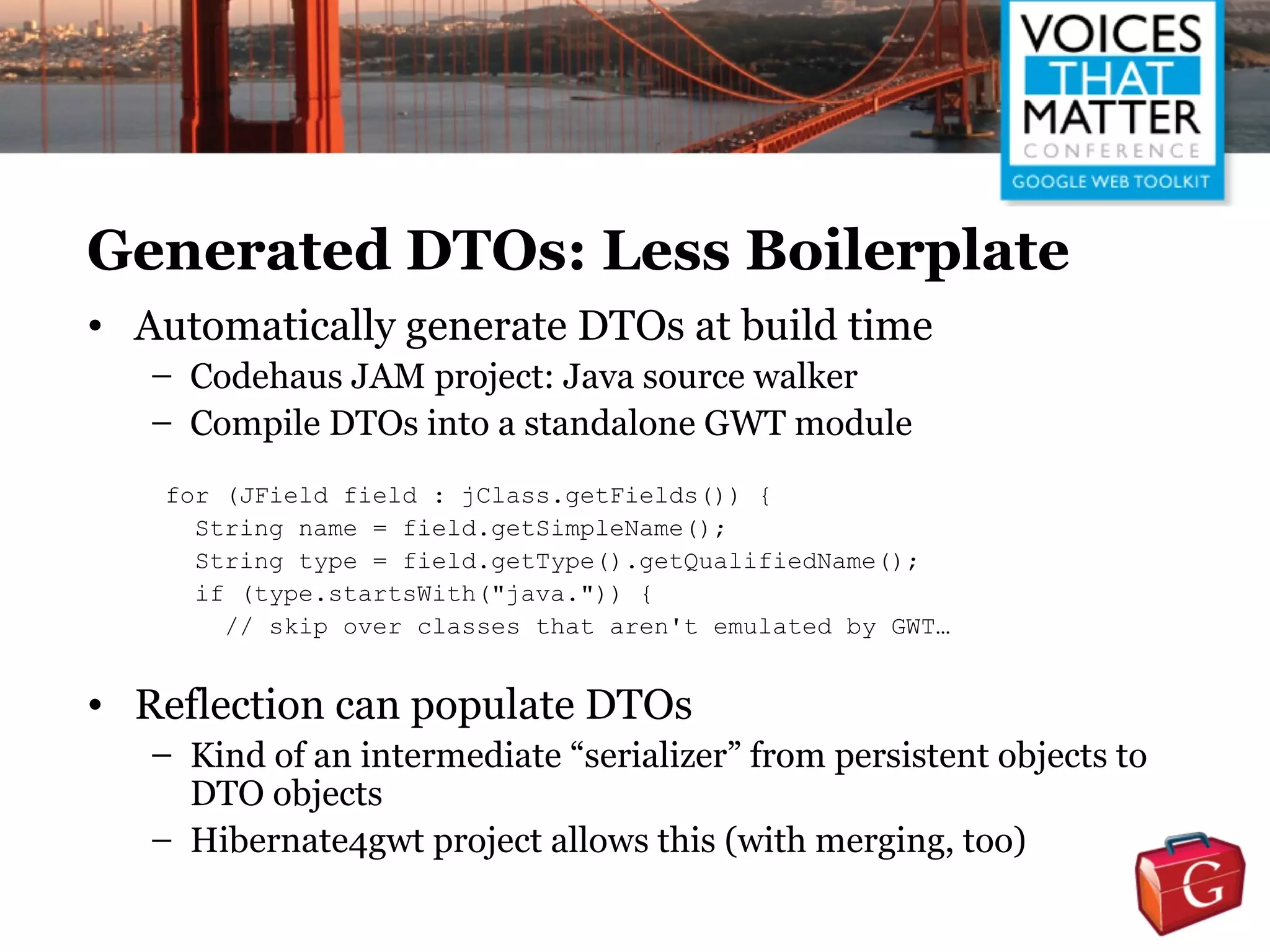 Generated DTOs: Less Boilerplate
• Automatically generate DTOs at build time
   – Codehaus JAM project: Java source walker
   – Compile DTOs into a standalone GWT module
   for (JField field : jClass.getFields()) {
     String name = field.getSimpleName();
     String type = field.getType().getQualifiedName();
     if (type.startsWith("java.")) {
       // skip over classes that aren't emulated by GWT…


• Reflection can populate DTOs
   – Kind of an intermediate “serializer” from persistent objects to
     DTO objects
   – Hibernate4gwt project allows this (with merging, too)
 