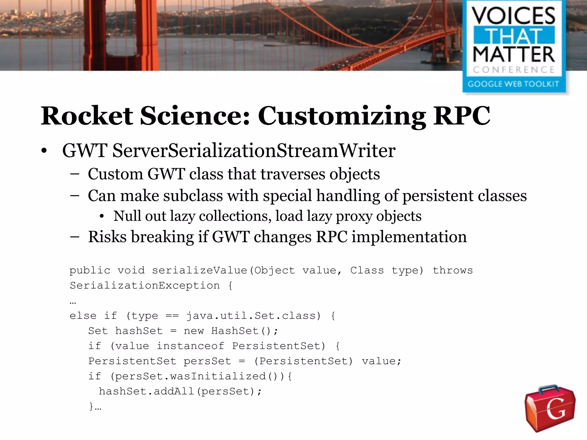 Rocket Science: Customizing RPC
• GWT ServerSerializationStreamWriter
   – Custom GWT class that traverses objects
   – Can make subclass with special handling of persistent classes
       • Null out lazy collections, load lazy proxy objects
   – Risks breaking if GWT changes RPC implementation
   public void serializeValue(Object value, Class type) throws
   SerializationException {
   …
   else if (type == java.util.Set.class) {
      Set hashSet = new HashSet();
      if (value instanceof PersistentSet) {
      PersistentSet persSet = (PersistentSet) value;
      if (persSet.wasInitialized()){
        hashSet.addAll(persSet);
      }…
 
