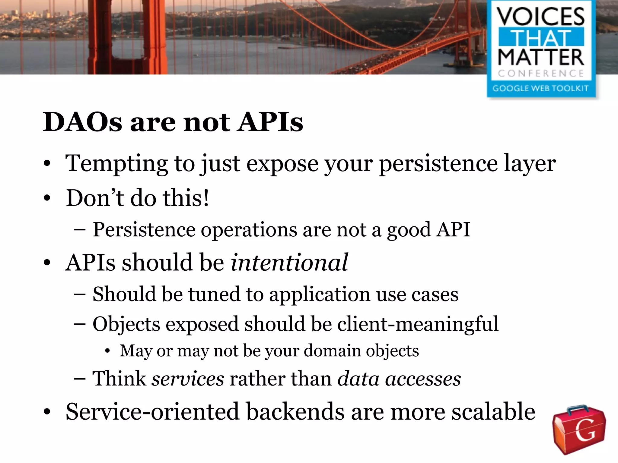 DAOs are not APIs
• Tempting to just expose your persistence layer
• Don’t do this!
  – Persistence operations are not a good API
• APIs should be intentional
  – Should be tuned to application use cases
  – Objects exposed should be client-meaningful
     • May or may not be your domain objects
  – Think services rather than data accesses
• Service-oriented backends are more scalable
 